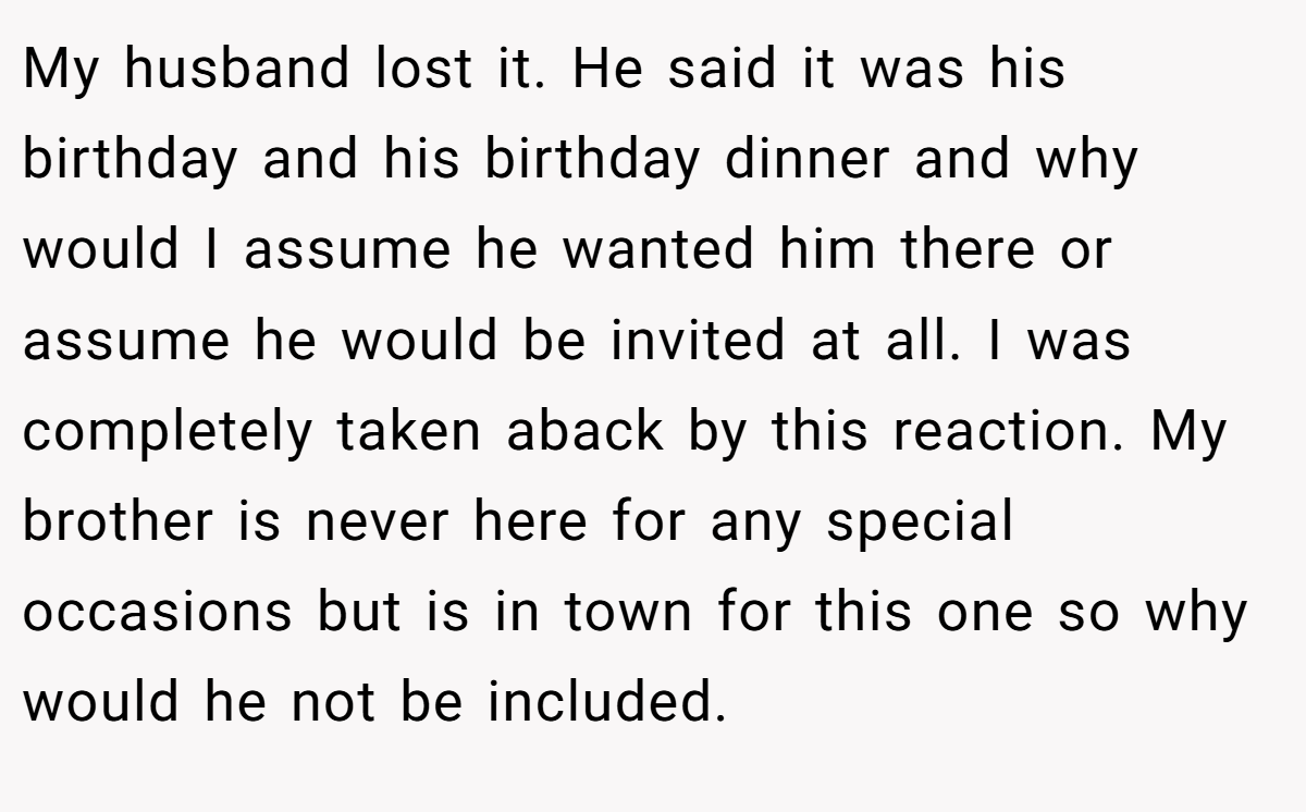 My husband lost it. He said it was his birthday and his birthday dinner and why would I assume he wanted him there or assume he would be invited at all. I was completely taken aback by this reaction. My brother is never here for any special occasions but is in town for this one so why would he not be included.