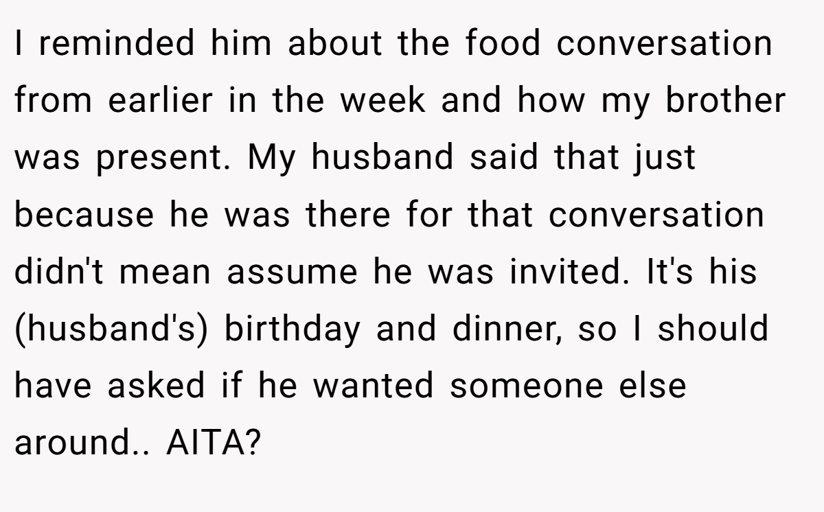 I reminded him about the food conversation from earlier in the week and how my brother was present. My husband said that just because he was there for that conversation didn't mean assume he was invited. It's his (husband's) birthday and dinner, so I should have asked if he wanted someone else around.. AITA?