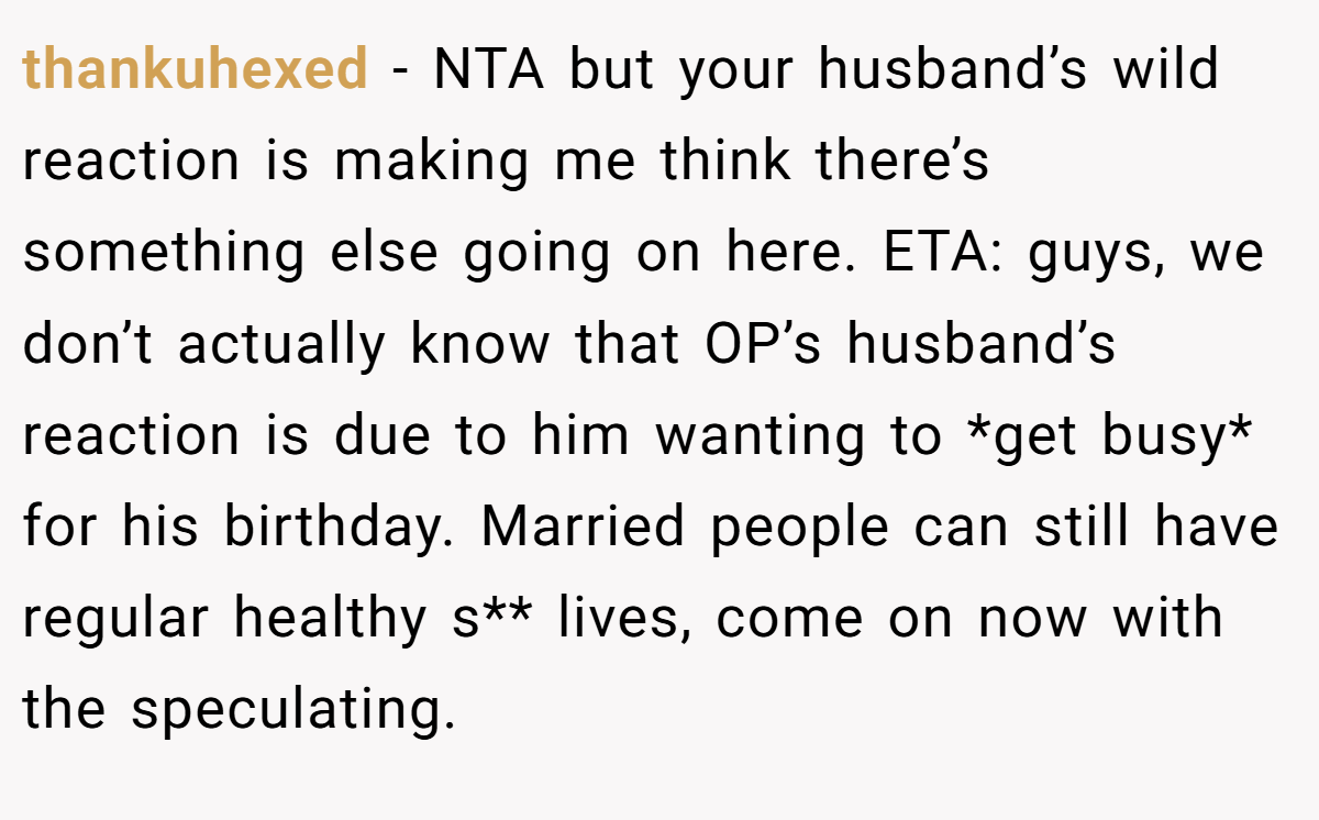 thankuhexed − NTA but your husband’s wild reaction is making me think there’s something else going on here. ETA: guys, we don’t actually know that OP’s husband’s reaction is due to him wanting to *get busy* for his birthday. Married people can still have regular healthy s** lives, come on now with the speculating.