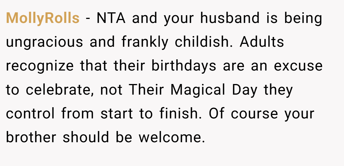 MollyRolls − NTA and your husband is being ungracious and frankly childish. Adults recognize that their birthdays are an excuse to celebrate, not Their Magical Day they control from start to finish. Of course your brother should be welcome.