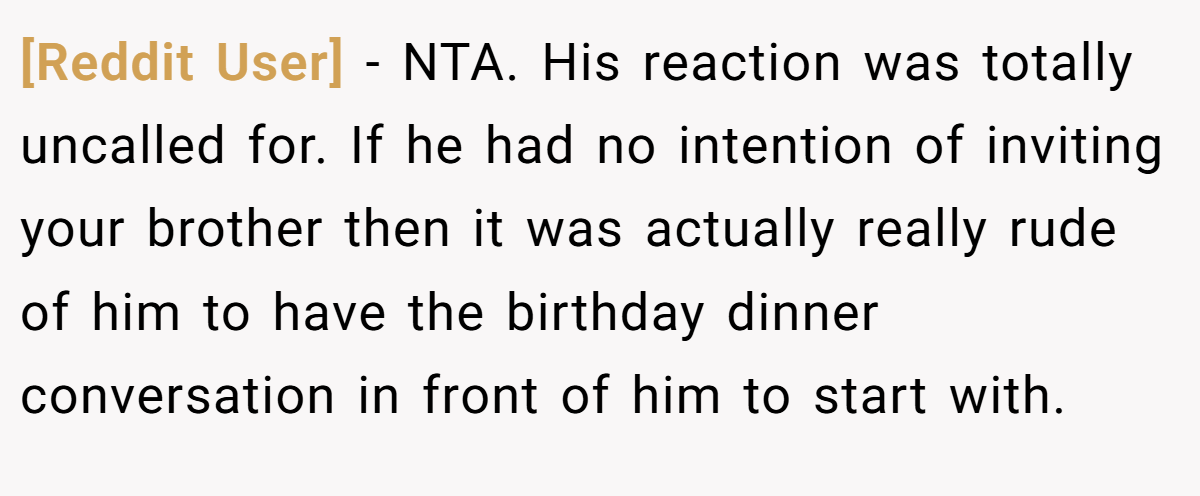 [Reddit User] − NTA. His reaction was totally uncalled for. If he had no intention of inviting your brother then it was actually really rude of him to have the birthday dinner conversation in front of him to start with.