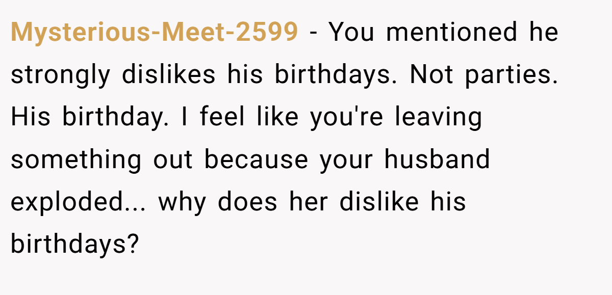 Mysterious-Meet-2599 − You mentioned he strongly dislikes his birthdays. Not parties. His birthday. I feel like you're leaving something out because your husband exploded... why does her dislike his birthdays?