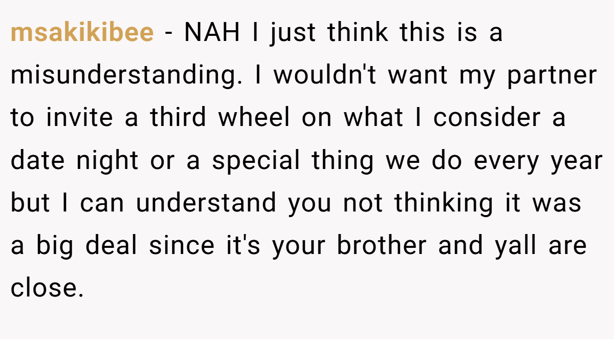 msakikibee − NAH I just think this is a misunderstanding. I wouldn't want my partner to invite a third wheel on what I consider a date night or a special thing we do every year but I can understand you not thinking it was a big deal since it's your brother and yall are close.