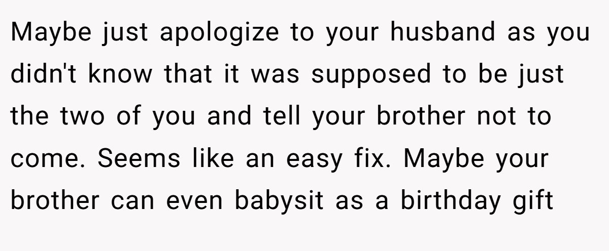 Maybe just apologize to your husband as you didn't know that it was supposed to be just the two of you and tell your brother not to come. Seems like an easy fix. Maybe your brother can even babysit as a birthday gift
