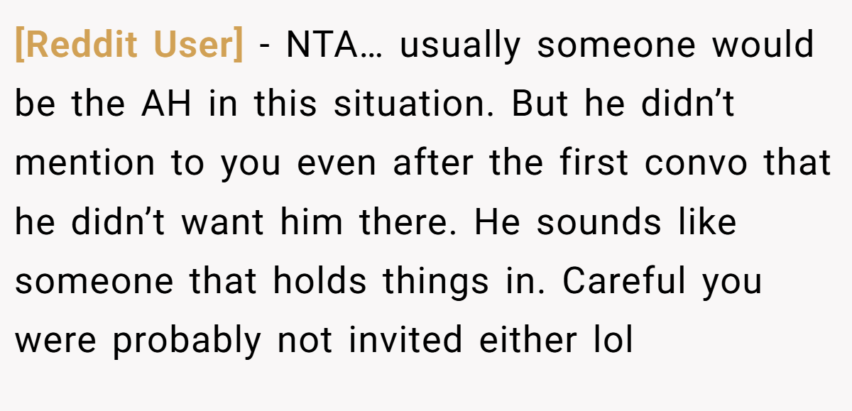 [Reddit User] − NTA… usually someone would be the AH in this situation. But he didn’t mention to you even after the first convo that he didn’t want him there. He sounds like someone that holds things in. Careful you were probably not invited either lol