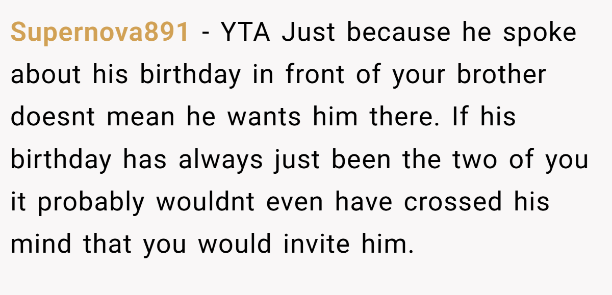 Supernova891 − YTA Just because he spoke about his birthday in front of your brother doesnt mean he wants him there. If his birthday has always just been the two of you it probably wouldnt even have crossed his mind that you would invite him.