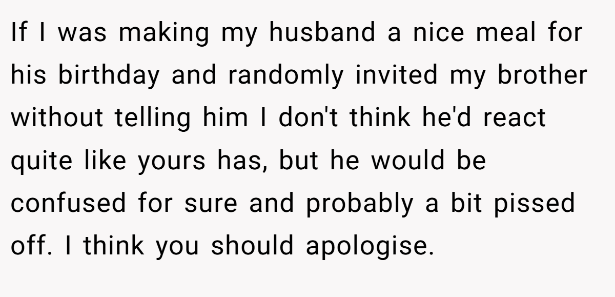 If I was making my husband a nice meal for his birthday and randomly invited my brother without telling him I don't think he'd react quite like yours has, but he would be confused for sure and probably a bit pissed off. I think you should apologise.