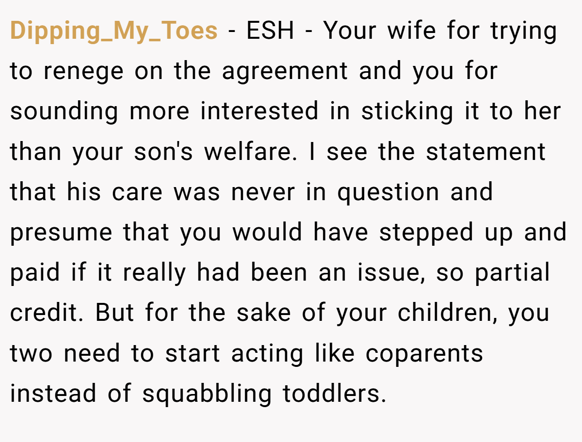 Dipping_My_Toes − ESH - Your wife for trying to renege on the agreement and you for sounding more interested in sticking it to her than your son's welfare. I see the statement that his care was never in question and presume that you would have stepped up and paid if it really had been an issue, so partial credit. But for the sake of your children, you two need to start acting like coparents instead of squabbling toddlers.
