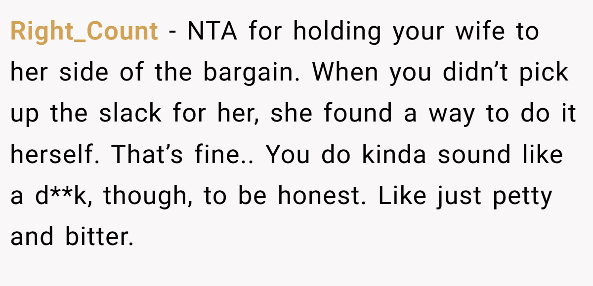 Right_Count − NTA for holding your wife to her side of the bargain. When you didn’t pick up the slack for her, she found a way to do it herself. That’s fine.. You do kinda sound like a d**k, though, to be honest. Like just petty and bitter.