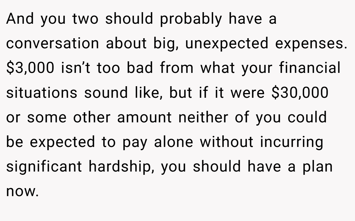 And you two should probably have a conversation about big, unexpected expenses. $3,000 isn’t too bad from what your financial situations sound like, but if it were $30,000 or some other amount neither of you could be expected to pay alone without incurring significant hardship, you should have a plan now.
