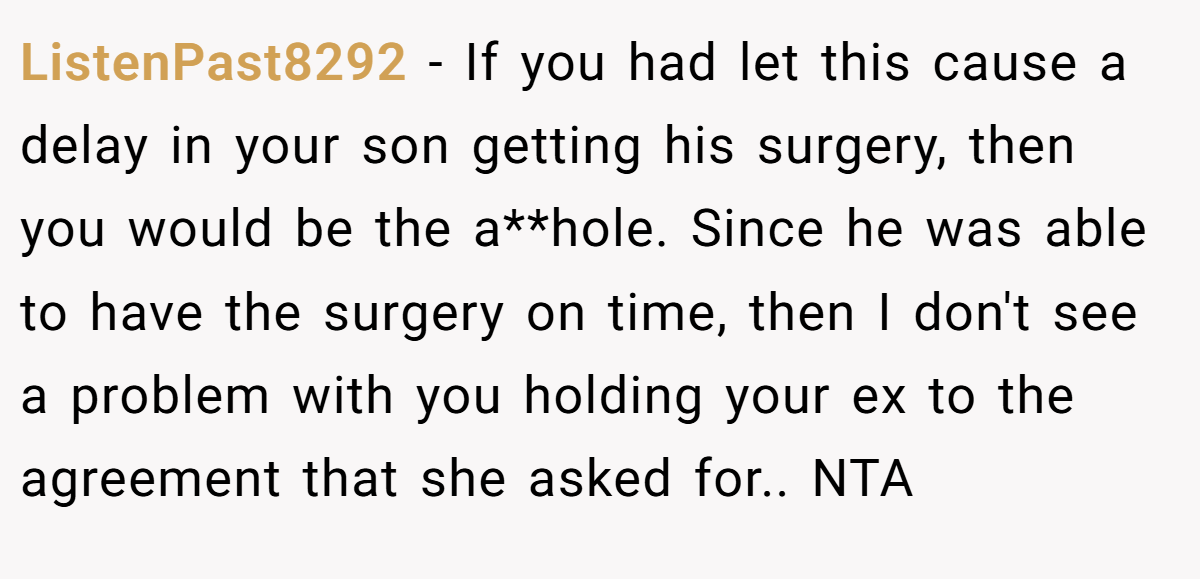 ListenPast8292 − If you had let this cause a delay in your son getting his surgery, then you would be the a**hole. Since he was able to have the surgery on time, then I don't see a problem with you holding your ex to the agreement that she asked for.. NTA