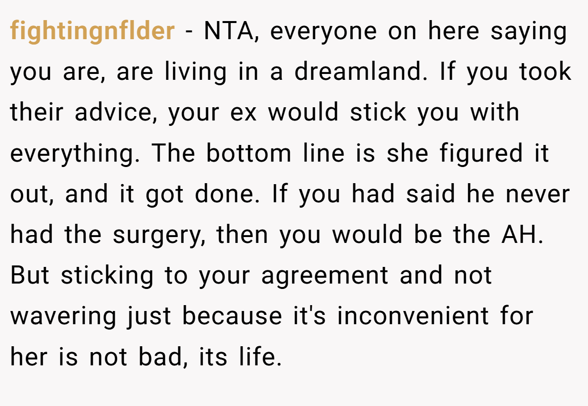 fightingnflder − NTA, everyone on here saying you are, are living in a dreamland. If you took their advice, your ex would stick you with everything. The bottom line is she figured it out, and it got done. If you had said he never had the surgery, then you would be the AH. But sticking to your agreement and not wavering just because it's inconvenient for her is not bad, its life.