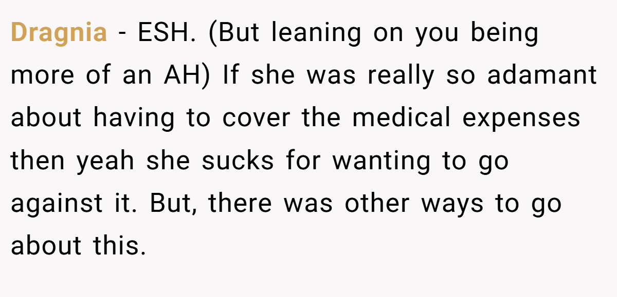 Dragnia − ESH. (But leaning on you being more of an AH) If she was really so adamant about having to cover the medical expenses then yeah she sucks for wanting to go against it. But, there was other ways to go about this.