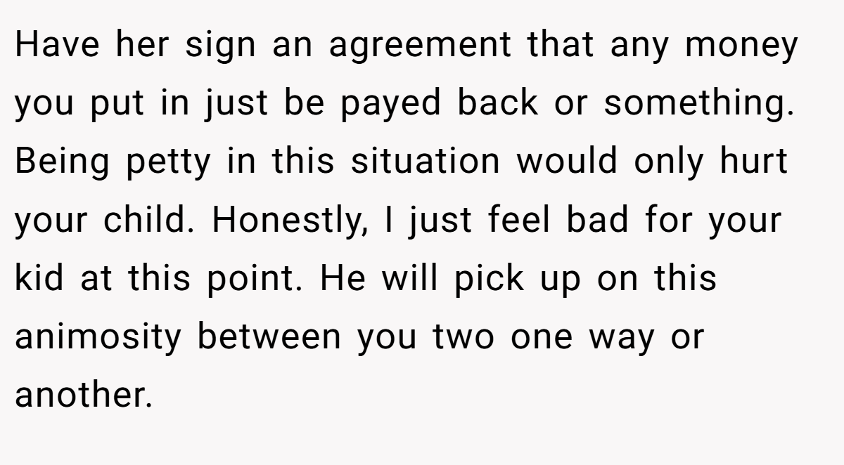 Have her sign an agreement that any money you put in just be payed back or something. Being petty in this situation would only hurt your child. Honestly, I just feel bad for your kid at this point. He will pick up on this animosity between you two one way or another.