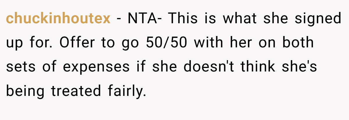 chuckinhoutex − NTA- This is what she signed up for. Offer to go 50/50 with her on both sets of expenses if she doesn't think she's being treated fairly.