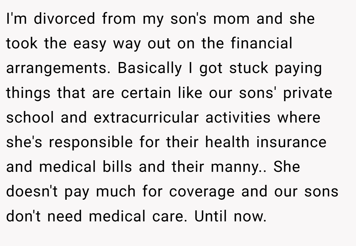 I'm divorced from my son's mom and she took the easy way out on the financial arrangements. Basically I got stuck paying things that are certain like our sons' private school and extracurricular activities where she's responsible for their health insurance and medical bills and their manny.. She doesn't pay much for coverage and our sons don't need medical care. Until now.