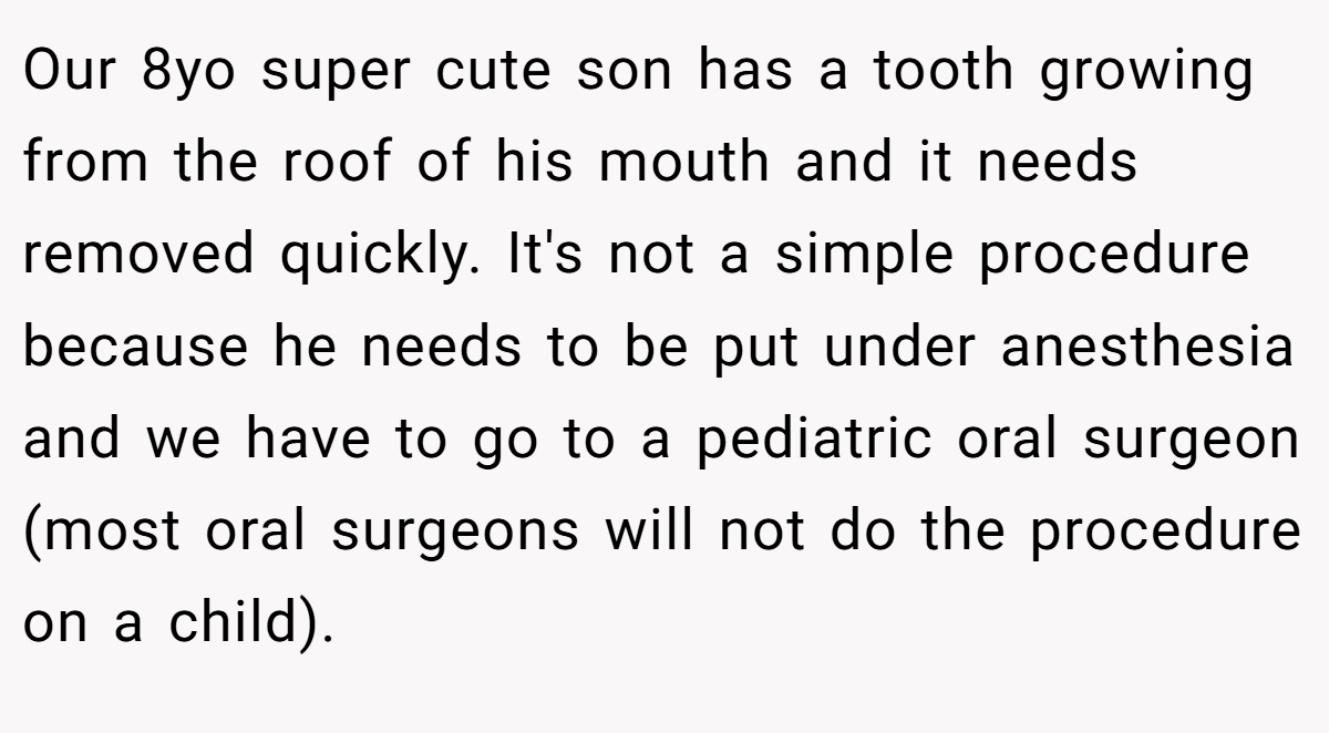 Our 8yo super cute son has a tooth growing from the roof of his mouth and it needs removed quickly. It's not a simple procedure because he needs to be put under anesthesia and we have to go to a pediatric oral surgeon (most oral surgeons will not do the procedure on a child).