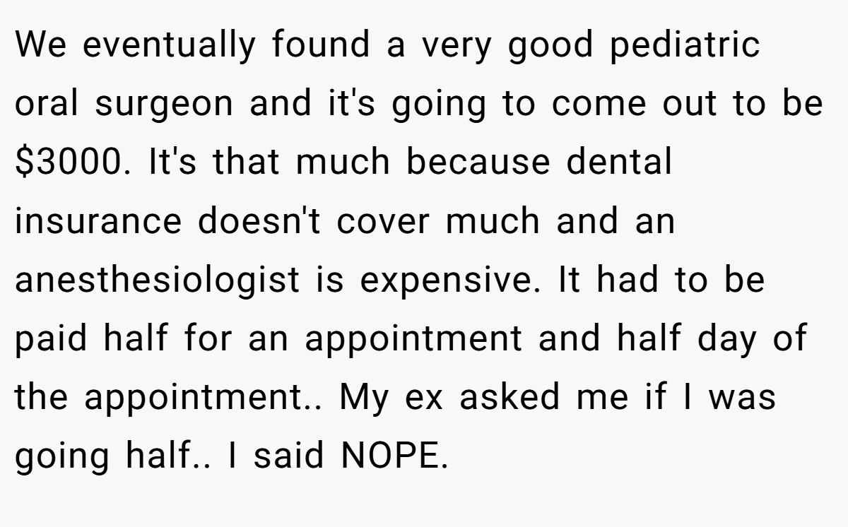 We eventually found a very good pediatric oral surgeon and it's going to come out to be $3000. It's that much because dental insurance doesn't cover much and an anesthesiologist is expensive. It had to be paid half for an appointment and half day of the appointment.. My ex asked me if I was going half.. I said NOPE.