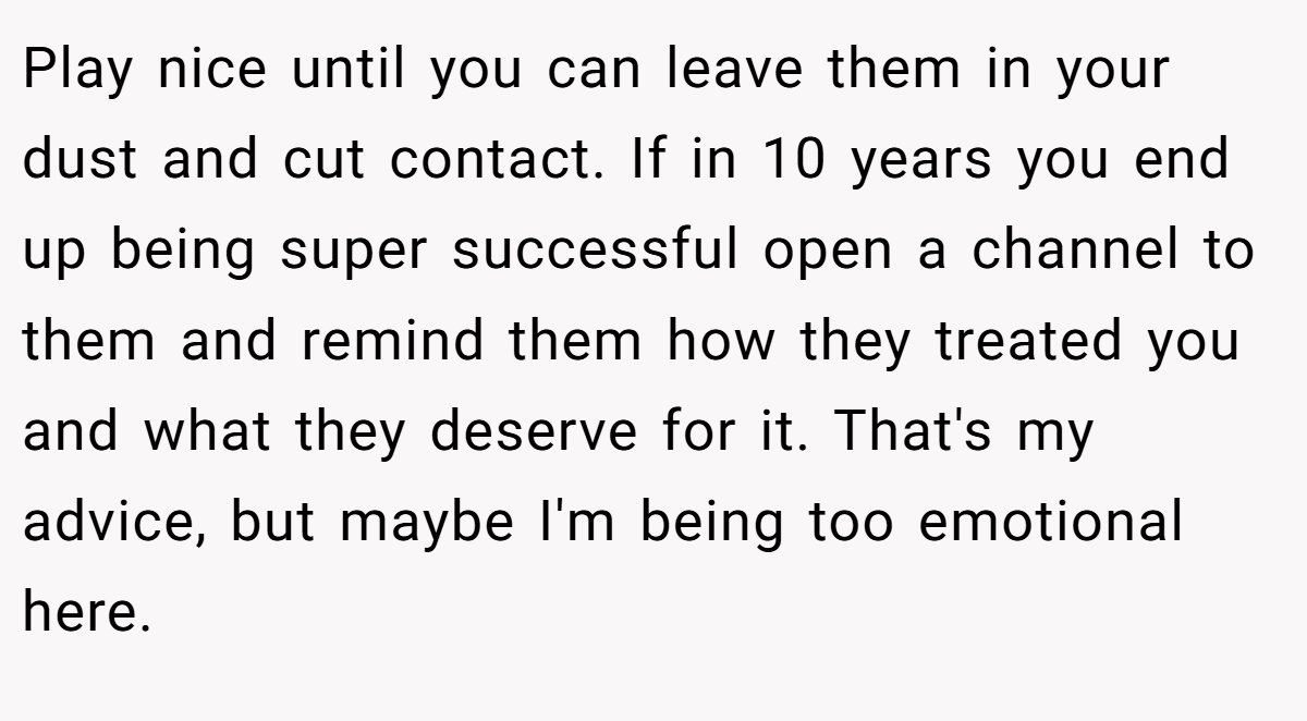 Play nice until you can leave them in your dust and cut contact. If in 10 years you end up being super successful open a channel to them and remind them how they treated you and what they deserve for it. That's my advice, but maybe I'm being too emotional here.