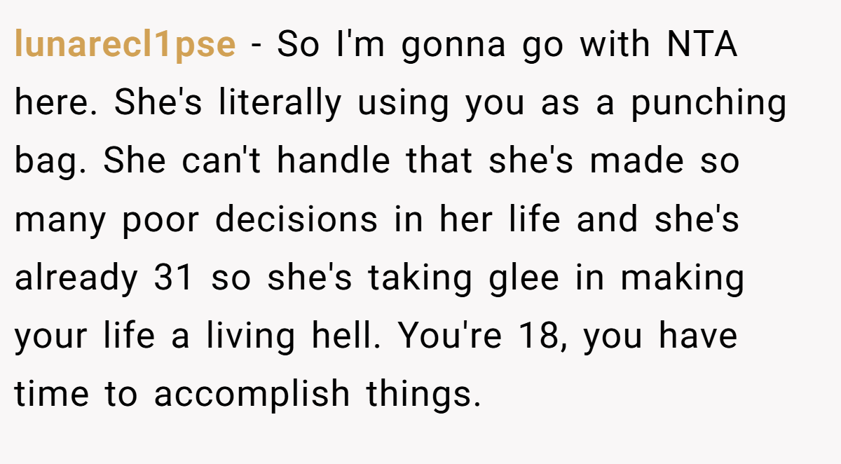 lunarecl1pse − So I'm gonna go with NTA here. She's literally using you as a punching bag. She can't handle that she's made so many poor decisions in her life and she's already 31 so she's taking glee in making your life a living hell. You're 18, you have time to accomplish things.