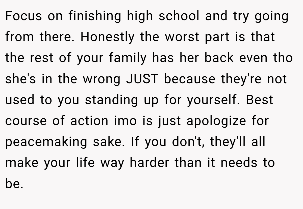 Focus on finishing high school and try going from there. Honestly the worst part is that the rest of your family has her back even tho she's in the wrong JUST because they're not used to you standing up for yourself. Best course of action imo is just apologize for peacemaking sake. If you don't, they'll all make your life way harder than it needs to be.