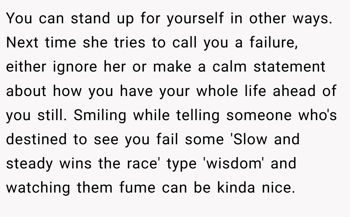You can stand up for yourself in other ways. Next time she tries to call you a failure, either ignore her or make a calm statement about how you have your whole life ahead of you still. Smiling while telling someone who's destined to see you fail some 'Slow and steady wins the race' type 'wisdom' and watching them fume can be kinda nice.