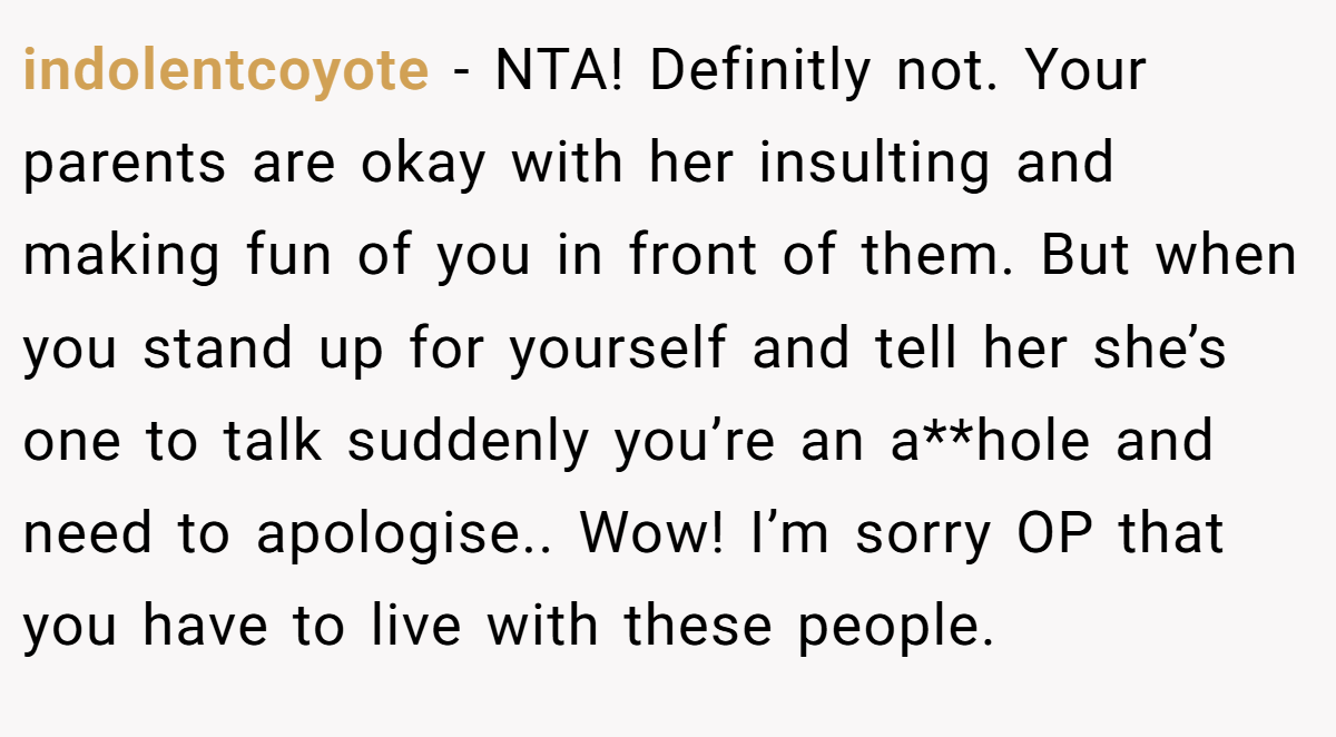 indolentcoyote − NTA! Definitly not. Your parents are okay with her insulting and making fun of you in front of them. But when you stand up for yourself and tell her she’s one to talk suddenly you’re an a**hole and need to apologise.. Wow! I’m sorry OP that you have to live with these people.