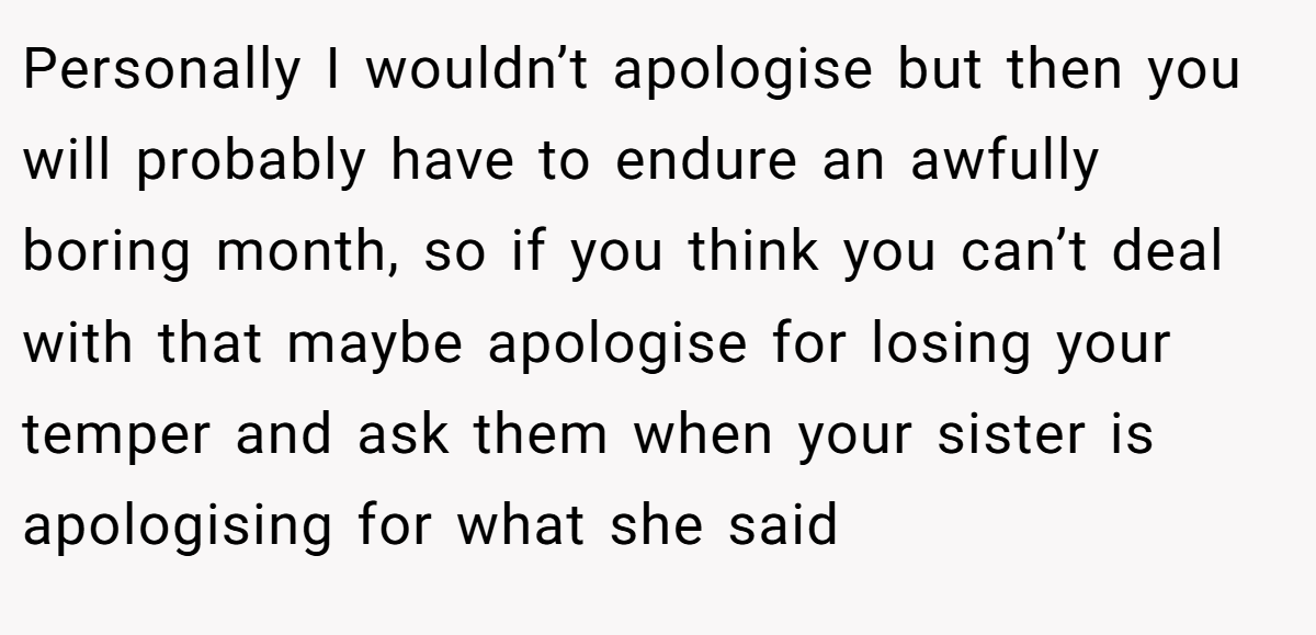 Personally I wouldn’t apologise but then you will probably have to endure an awfully boring month, so if you think you can’t deal with that maybe apologise for losing your temper and ask them when your sister is apologising for what she said