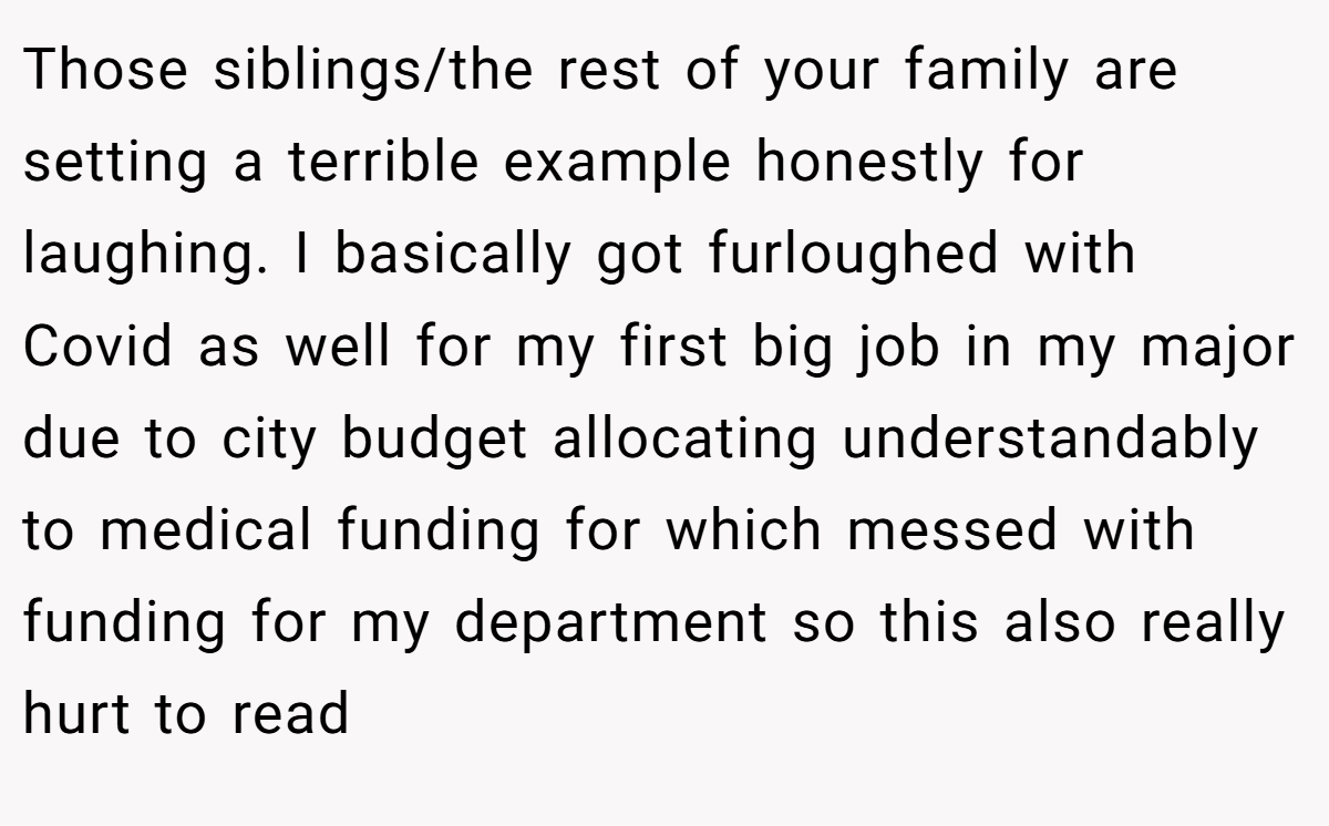 Those siblings/the rest of your family are setting a terrible example honestly for laughing. I basically got furloughed with Covid as well for my first big job in my major due to city budget allocating understandably to medical funding for which messed with funding for my department so this also really hurt to read