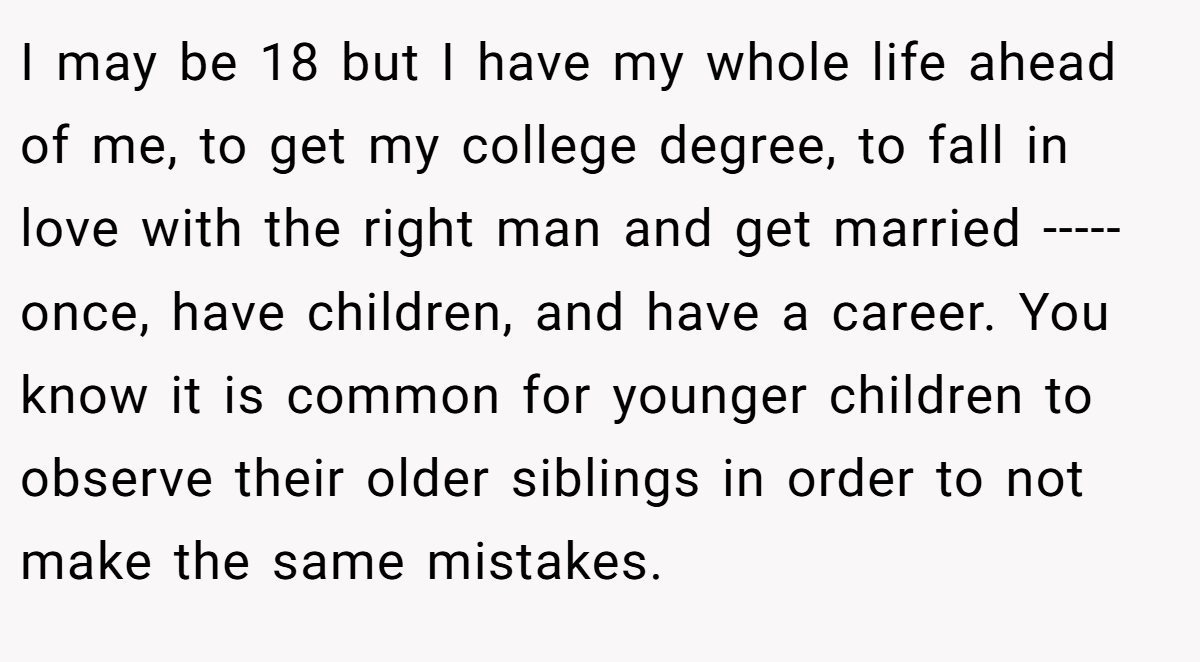 I may be 18 but I have my whole life ahead of me, to get my college degree, to fall in love with the right man and get married ----- once, have children, and have a career. You know it is common for younger children to observe their older siblings in order to not make the same mistakes.