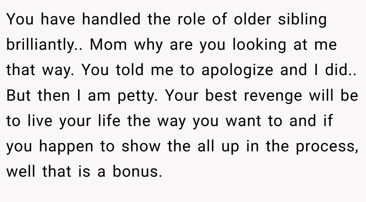 You have handled the role of older sibling brilliantly.. Mom why are you looking at me that way. You told me to apologize and I did.. But then I am petty. Your best revenge will be to live your life the way you want to and if you happen to show the all up in the process, well that is a bonus.
