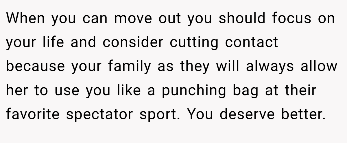 When you can move out you should focus on your life and consider cutting contact because your family as they will always allow her to use you like a punching bag at their favorite spectator sport. You deserve better.