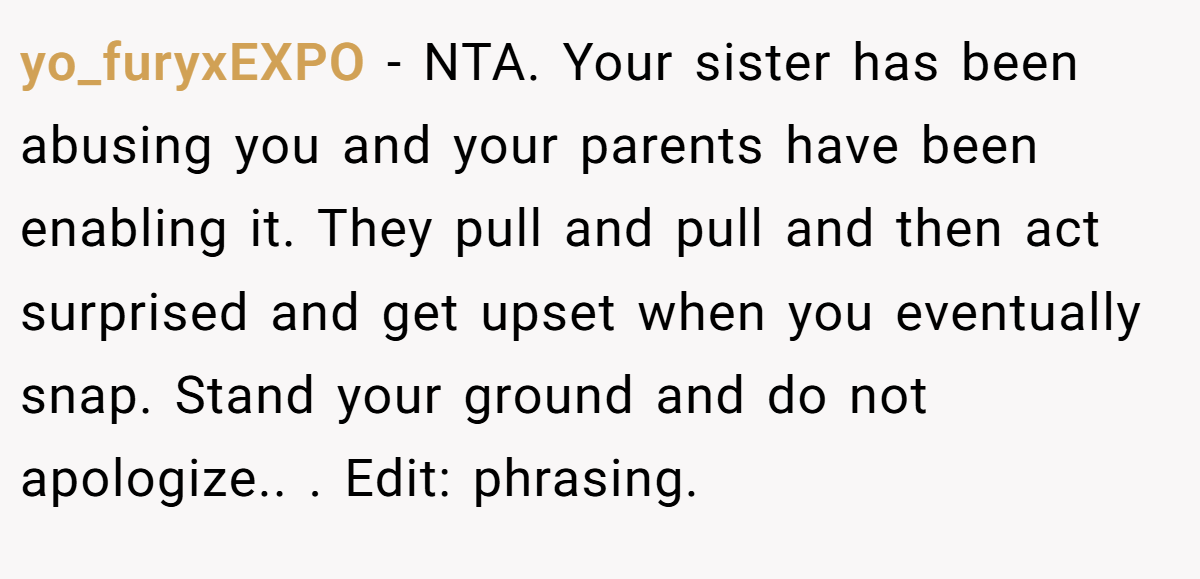 yo_furyxEXPO − NTA. Your sister has been abusing you and your parents have been enabling it. They pull and pull and then act surprised and get upset when you eventually snap. Stand your ground and do not apologize.. ​. Edit: phrasing.