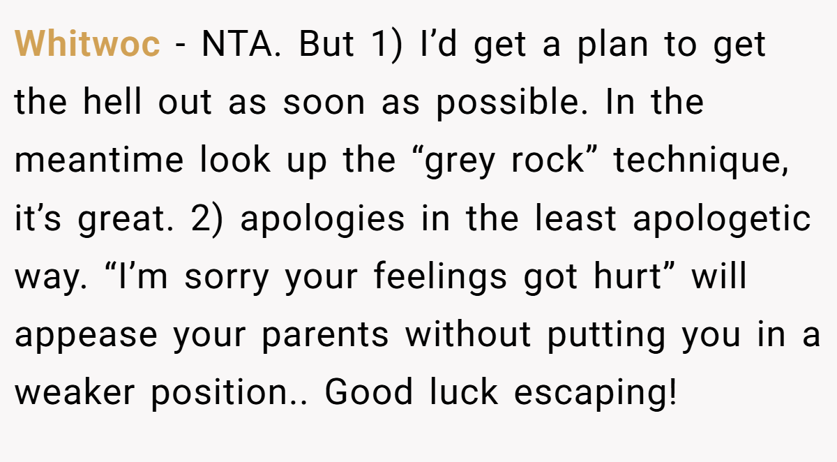 Whitwoc − NTA. But 1) I’d get a plan to get the hell out as soon as possible. In the meantime look up the “grey rock” technique, it’s great. 2) apologies in the least apologetic way. “I’m sorry your feelings got hurt” will appease your parents without putting you in a weaker position.. Good luck escaping!