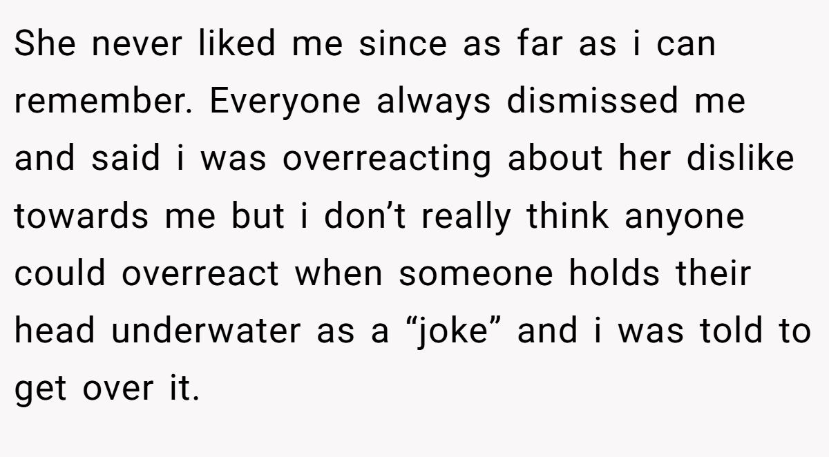 She never liked me since as far as i can remember. Everyone always dismissed me and said i was overreacting about her dislike towards me but i don’t really think anyone could overreact when someone holds their head underwater as a “joke” and i was told to get over it.