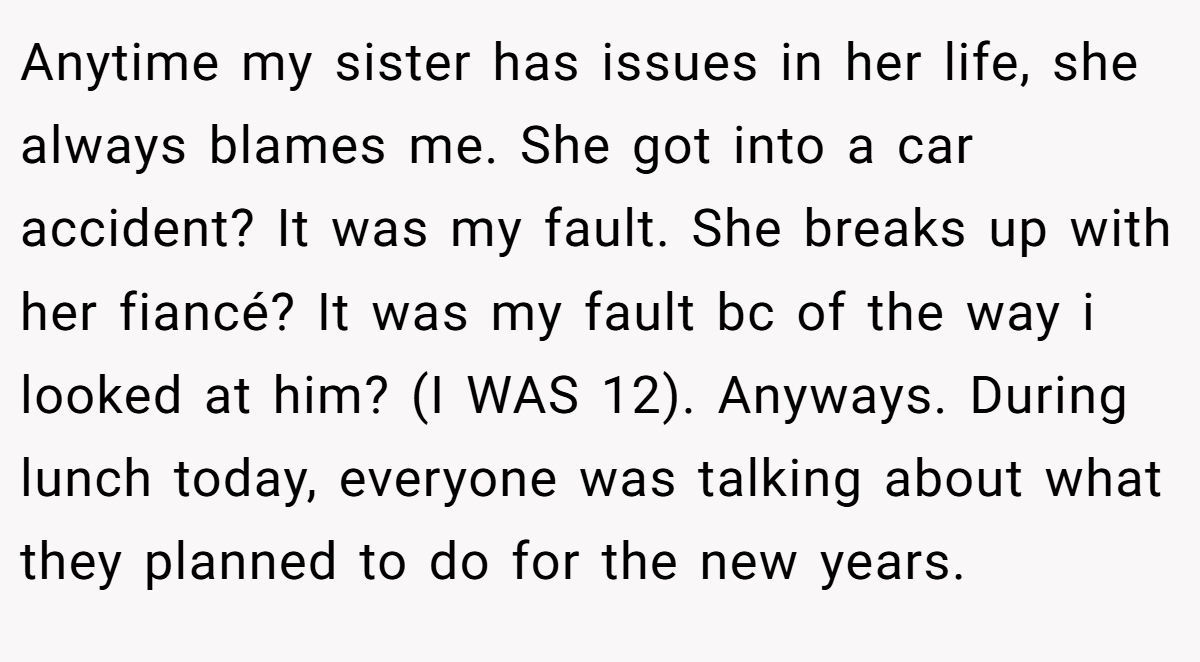 Anytime my sister has issues in her life, she always blames me. She got into a car accident? It was my fault. She breaks up with her fiancé? It was my fault bc of the way i looked at him? (I WAS 12). Anyways. During lunch today, everyone was talking about what they planned to do for the new years.