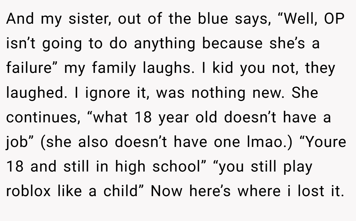 And my sister, out of the blue says, “Well, OP isn’t going to do anything because she’s a failure” my family laughs. I kid you not, they laughed. I ignore it, was nothing new. She continues, “what 18 year old doesn’t have a job” (she also doesn’t have one lmao.) “Youre 18 and still in high school” “you still play roblox like a child” Now here’s where i lost it.