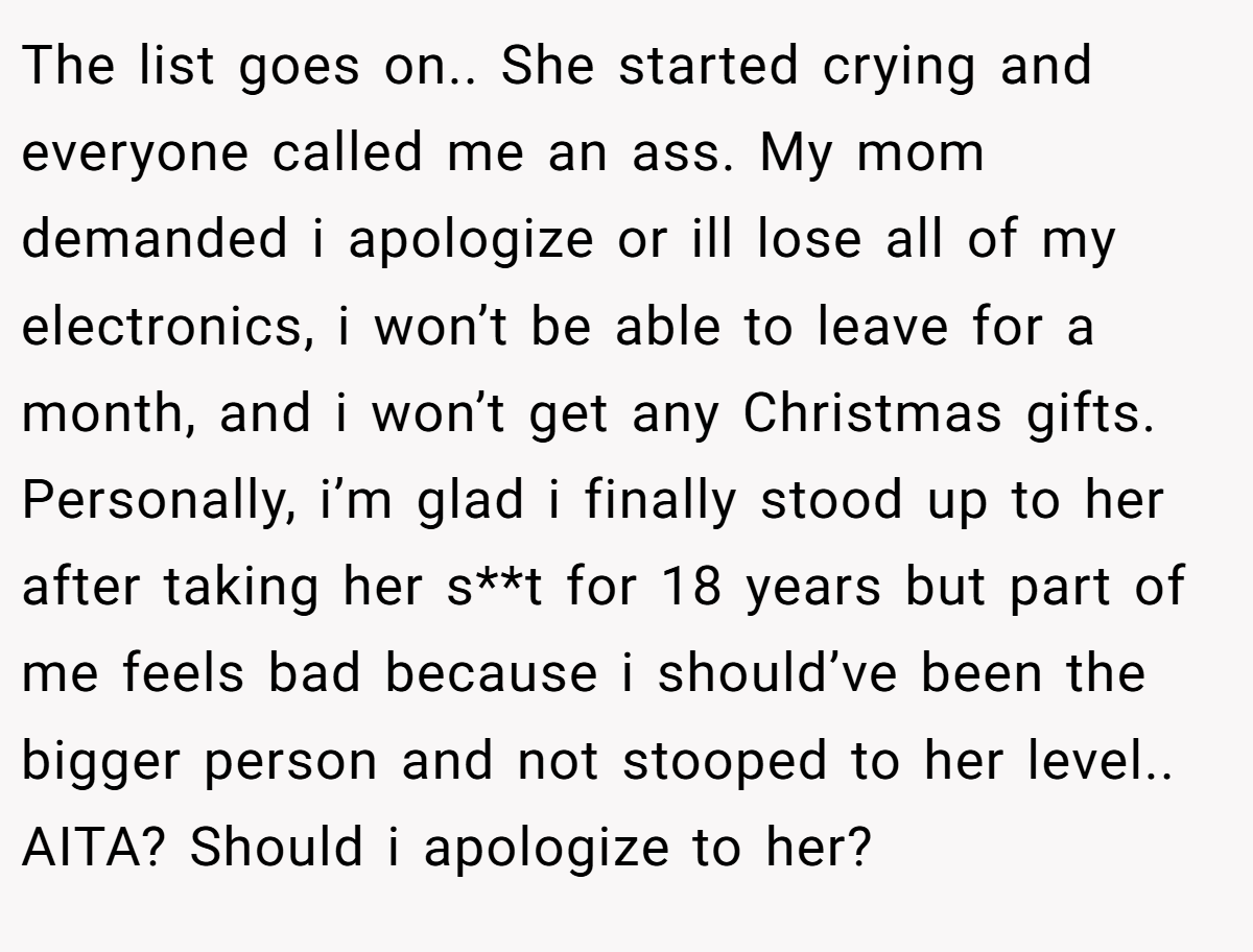 The list goes on.. She started crying and everyone called me an ass. My mom demanded i apologize or ill lose all of my electronics, i won’t be able to leave for a month, and i won’t get any Christmas gifts. Personally, i’m glad i finally stood up to her after taking her s**t for 18 years but part of me feels bad because i should’ve been the bigger person and not stooped to her level.. AITA? Should i apologize to her?