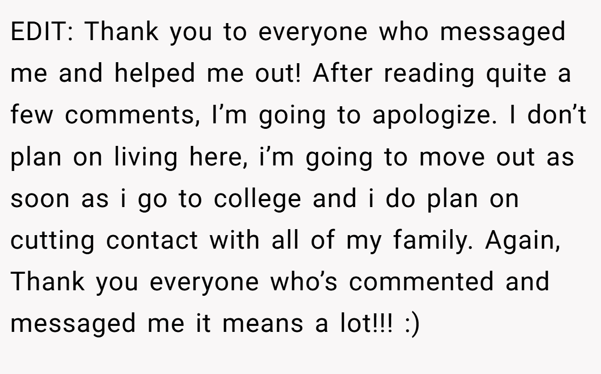 EDIT: Thank you to everyone who messaged me and helped me out! After reading quite a few comments, I’m going to apologize. I don’t plan on living here, i’m going to move out as soon as i go to college and i do plan on cutting contact with all of my family. Again, Thank you everyone who’s commented and messaged me it means a lot!!! :)