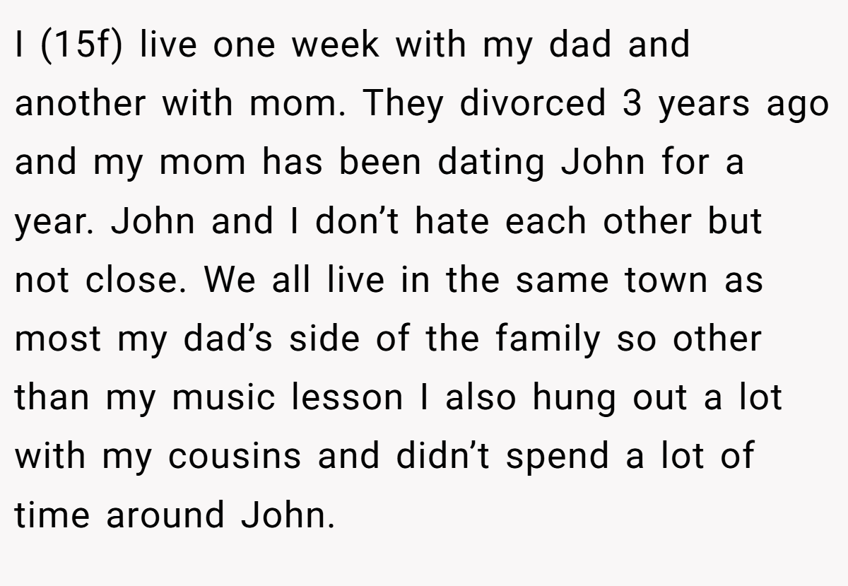 I (15f) live one week with my dad and another with mom. They divorced 3 years ago and my mom has been dating John for a year. John and I don’t hate each other but not close. We all live in the same town as most my dad’s side of the family so other than my music lesson I also hung out a lot with my cousins and didn’t spend a lot of time around John.