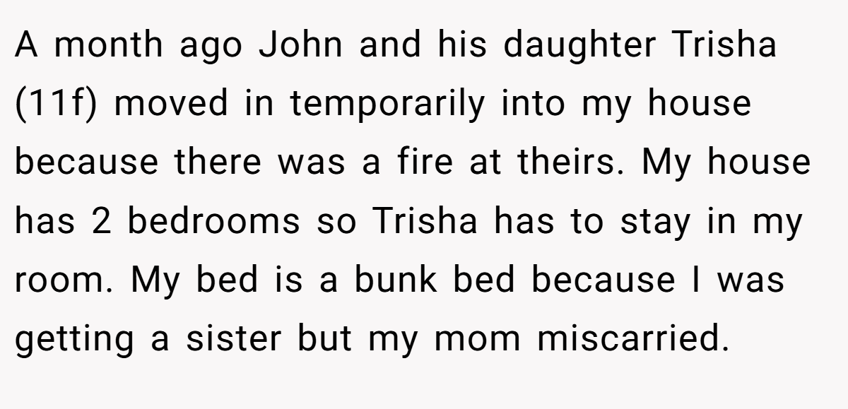 A month ago John and his daughter Trisha (11f) moved in temporarily into my house because there was a fire at theirs. My house has 2 bedrooms so Trisha has to stay in my room. My bed is a bunk bed because I was getting a sister but my mom miscarried.