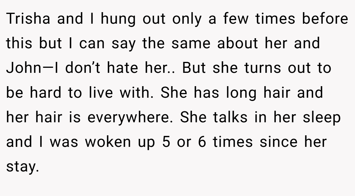 Trisha and I hung out only a few times before this but I can say the same about her and John—I don’t hate her.. But she turns out to be hard to live with. She has long hair and her hair is everywhere. She talks in her sleep and I was woken up 5 or 6 times since her stay.