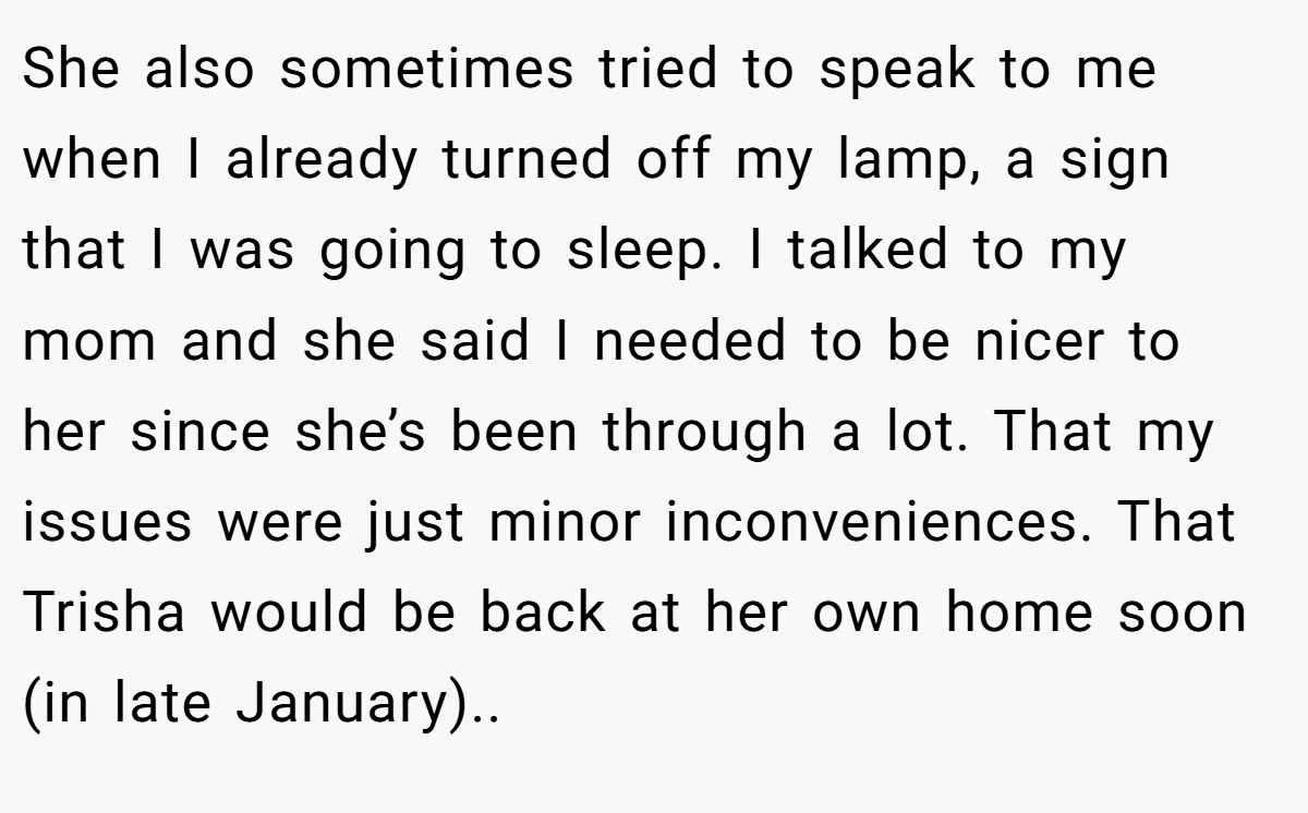 She also sometimes tried to speak to me when I already turned off my lamp, a sign that I was going to sleep. I talked to my mom and she said I needed to be nicer to her since she’s been through a lot. That my issues were just minor inconveniences. That Trisha would be back at her own home soon (in late January)..