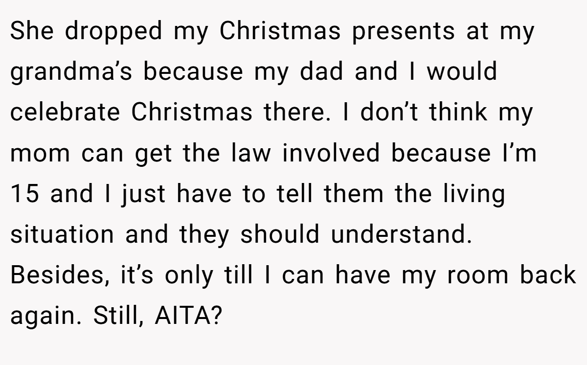 She dropped my Christmas presents at my grandma’s because my dad and I would celebrate Christmas there. I don’t think my mom can get the law involved because I’m 15 and I just have to tell them the living situation and they should understand. Besides, it’s only till I can have my room back again. Still, AITA?