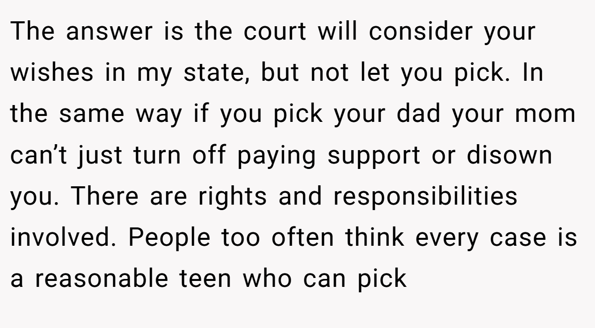 The answer is the court will consider your wishes in my state, but not let you pick. In the same way if you pick your dad your mom can’t just turn off paying support or disown you. There are rights and responsibilities involved. People too often think every case is a reasonable teen who can pick