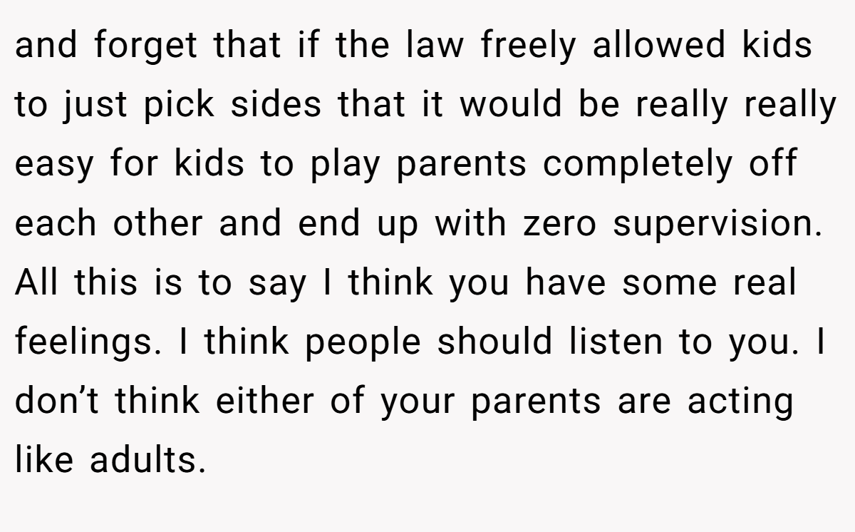 and forget that if the law freely allowed kids to just pick sides that it would be really really easy for kids to play parents completely off each other and end up with zero supervision. All this is to say I think you have some real feelings. I think people should listen to you. I don’t think either of your parents are acting like adults.