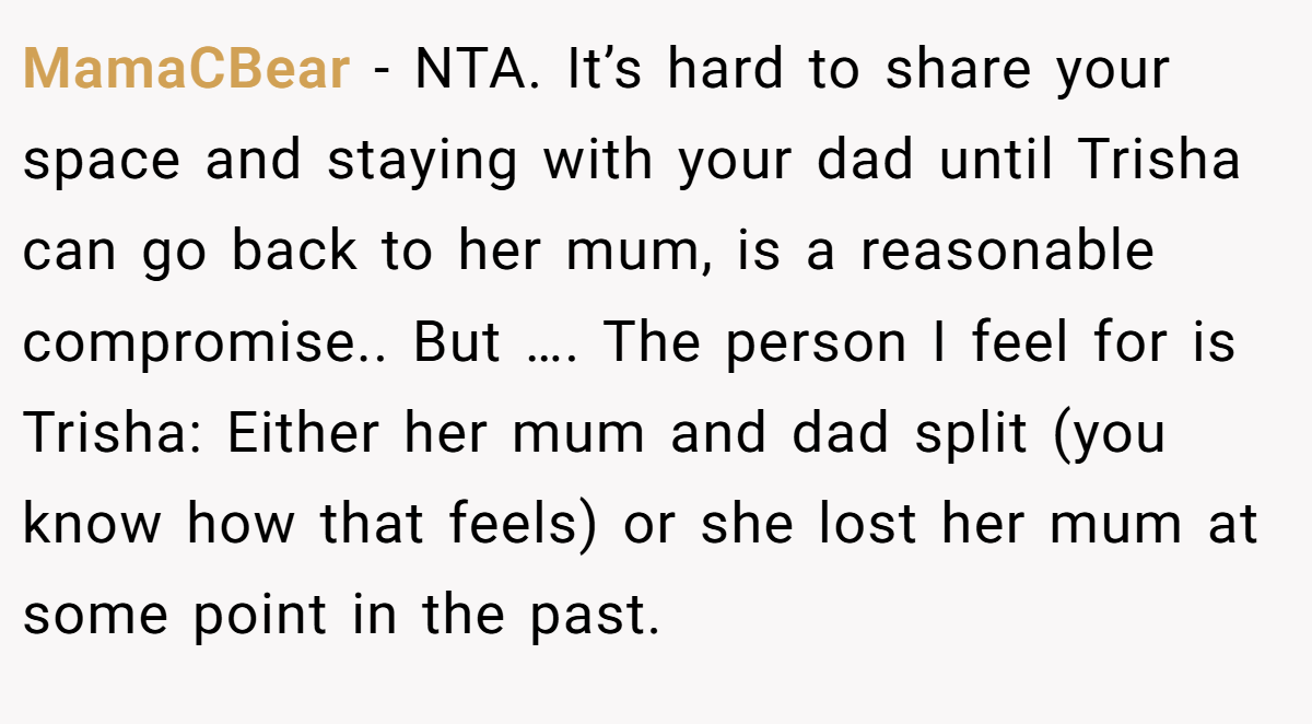 MamaCBear - NTA. It’s hard to share your space and staying with your dad until Trisha can go back to her mum, is a reasonable compromise.. But …. The person I feel for is Trisha: Either her mum and dad split (you know how that feels) or she lost her mum at some point in the past.