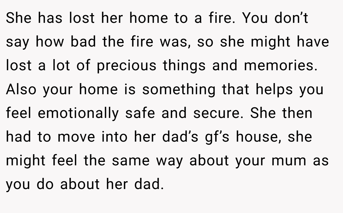 She has lost her home to a fire. You don’t say how bad the fire was, so she might have lost a lot of precious things and memories. Also your home is something that helps you feel emotionally safe and secure. She then had to move into her dad’s gf’s house, she might feel the same way about your mum as you do about her dad.