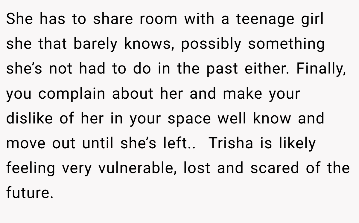 She has to share room with a teenage girl she that barely knows, possibly something she’s not had to do in the past either. Finally, you complain about her and make your dislike of her in your space well know and move out until she’s left..  Trisha is likely feeling very vulnerable, lost and scared of the future.