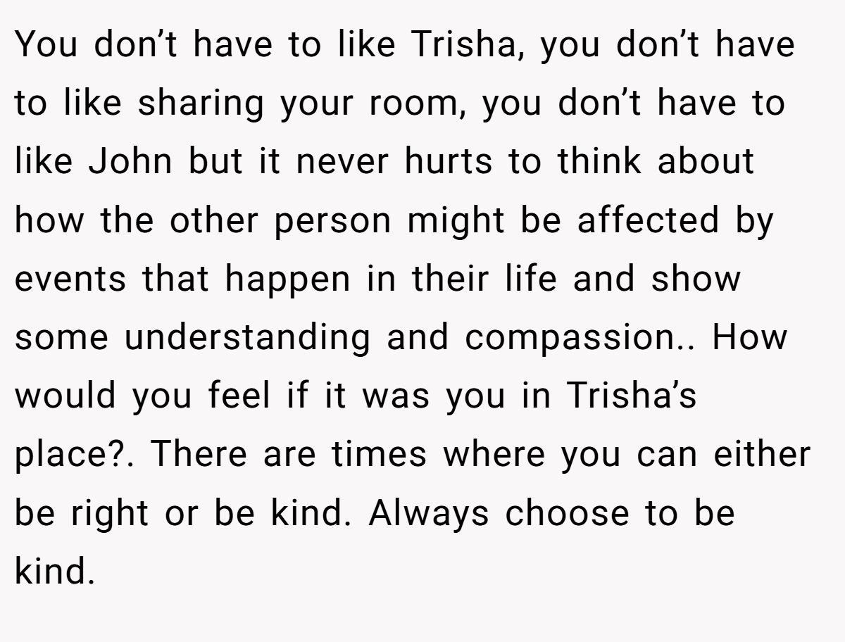 You don’t have to like Trisha, you don’t have to like sharing your room, you don’t have to like John but it never hurts to think about how the other person might be affected by events that happen in their life and show some understanding and compassion.. How would you feel if it was you in Trisha’s place?. There are times where you can either be right or be kind. Always choose to be kind.